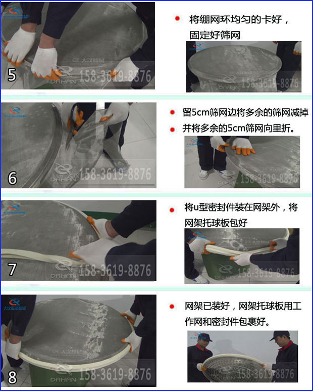 第五步：將旋振篩繃網(wǎng)環(huán)均勻的卡好固定好篩網(wǎng)第六步：留5cm篩網(wǎng)邊將多余的篩網(wǎng)減掉，并將多余的5cm篩網(wǎng)向里折第七步：將u型密封件裝在網(wǎng)架外，將網(wǎng)架托球板包好第八步：網(wǎng)架已裝好，網(wǎng)架托球板用工作網(wǎng)和密封件包裹好。