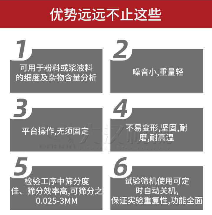 試驗(yàn)篩優(yōu)勢：1，可用于粉料或漿液料的細(xì)度及雜物含量分析。2，噪音小，重量輕。3，平臺操作，無須固定。4，不易變形，堅(jiān)固，耐磨，耐高溫。5，檢驗(yàn)工序中篩分度佳，篩分效率高，可篩分之0.025-3MM6，試驗(yàn)篩機(jī)使用可定時(shí)自動關(guān)機(jī)保證實(shí)驗(yàn)重復(fù)性，功能全面。