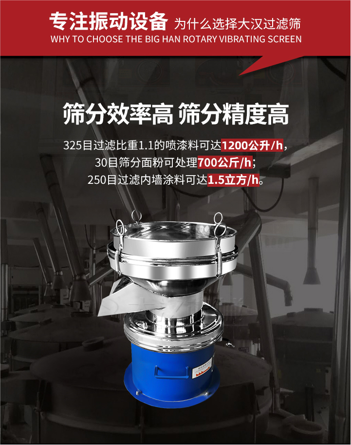 大漢過濾篩篩分效率高,精度高;325目過濾比重1:1的噴油漆可達(dá)1200公升/時;30目篩粉面粉可處理700公斤/時;250目過濾內(nèi)墻涂料可達(dá)1.5立方/h;過濾篩廠家直銷價格便宜。過濾篩適用物料：粘液粉末都可以使用具體產(chǎn)品如下：奶制品，油漆，泥漿，淀粉，果汁等。